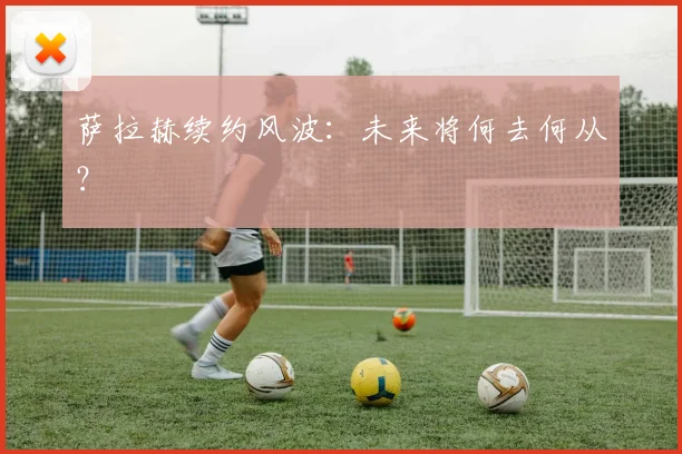 萨拉赫续约风波：未来将何去何从？