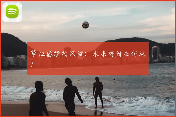 萨拉赫续约风波:未来将何去何从?