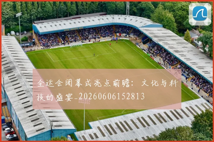 全运会闭幕式亮点前瞻:文化与科技的盛宴_20260606152813