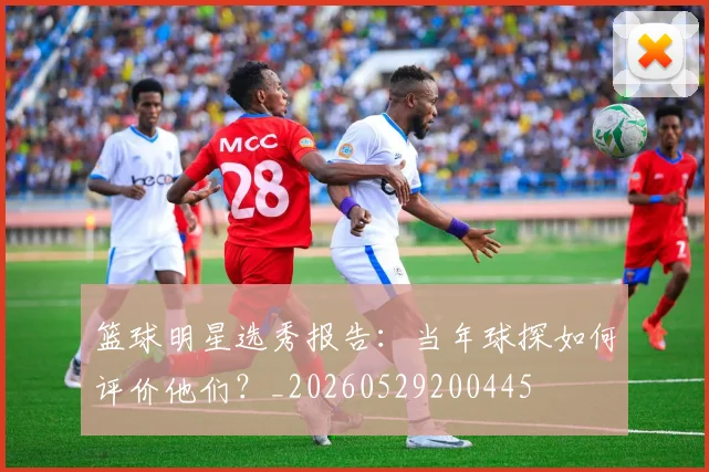 篮球明星选秀报告：当年球探如何评价他们？_20260529200445