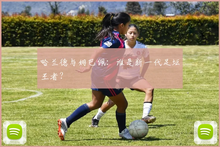 哈兰德与姆巴佩：谁是新一代足坛王者？