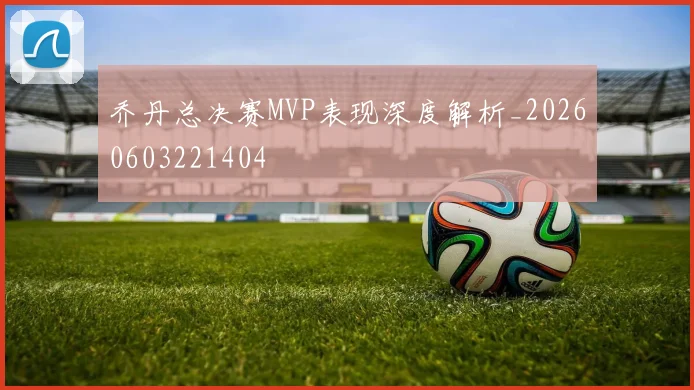 乔丹总决赛MVP表现深度解析_20260603221404