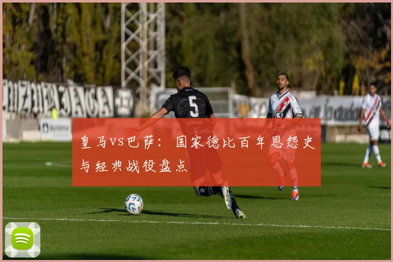 皇马vs巴萨：国家德比百年恩怨史与经典战役盘点