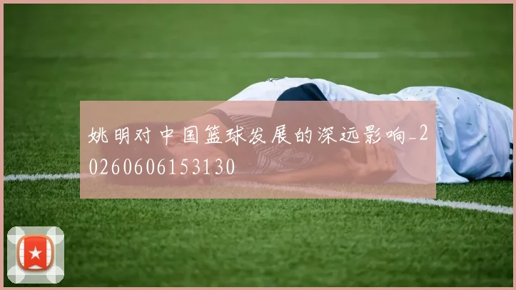 姚明对中国篮球发展的深远影响_20260606153130