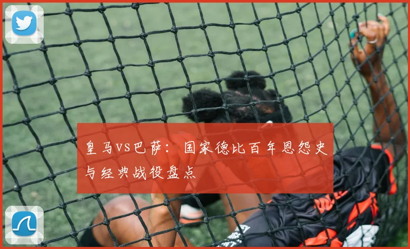 皇马vs巴萨：国家德比百年恩怨史与经典战役盘点