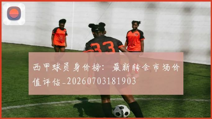 西甲球员身价榜:最新转会市场价值评估_20260703181903