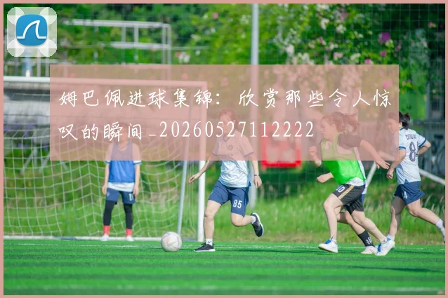 姆巴佩进球集锦：欣赏那些令人惊叹的瞬间_20260527112222