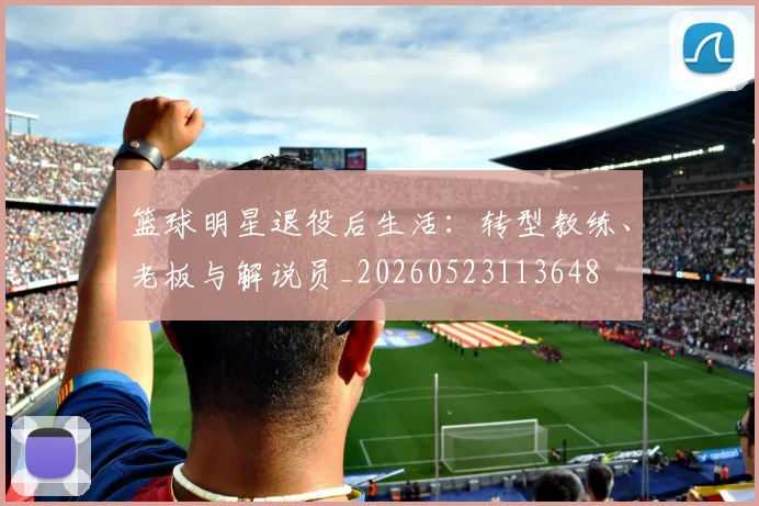 篮球明星退役后生活:转型教练、老板与解说员_20260523113648
