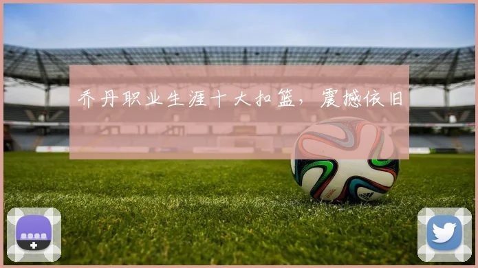 乔丹职业生涯十大扣篮,震撼依旧